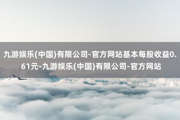 九游娱乐(中国)有限公司-官方网站基本每股收益0. 61元-九游娱乐(中国)有限公司-官方网站