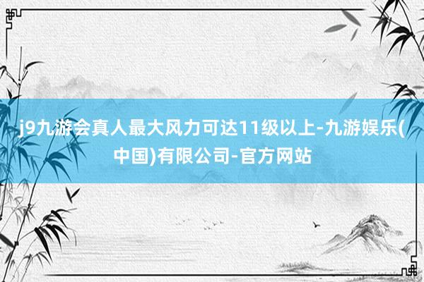 j9九游会真人最大风力可达11级以上-九游娱乐(中国)有限公司-官方网站
