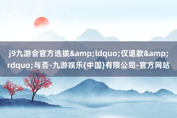 j9九游会官方选拔&ldquo;仅退款&rdquo;与否-九游娱乐(中国)有限公司-官方网站