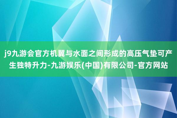 j9九游会官方机翼与水面之间形成的高压气垫可产生独特升力-九游娱乐(中国)有限公司-官方网站