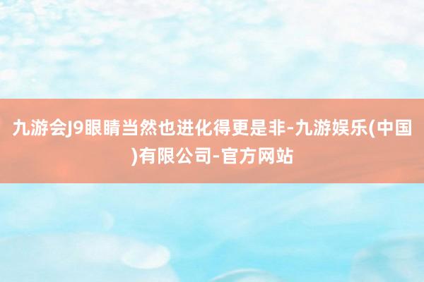 九游会J9眼睛当然也进化得更是非-九游娱乐(中国)有限公司-官方网站