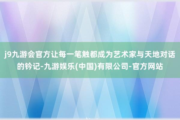 j9九游会官方让每一笔触都成为艺术家与天地对话的钤记-九游娱乐(中国)有限公司-官方网站
