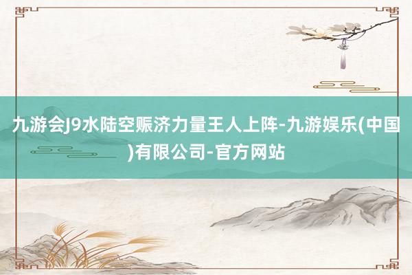 九游会J9水陆空赈济力量王人上阵-九游娱乐(中国)有限公司-官方网站