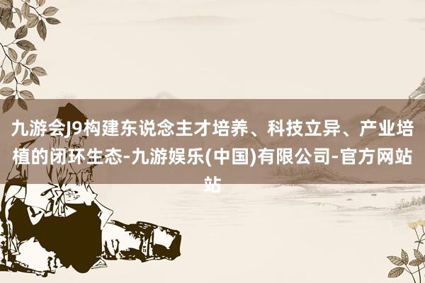九游会J9构建东说念主才培养、科技立异、产业培植的闭环生态-九游娱乐(中国)有限公司-官方网站