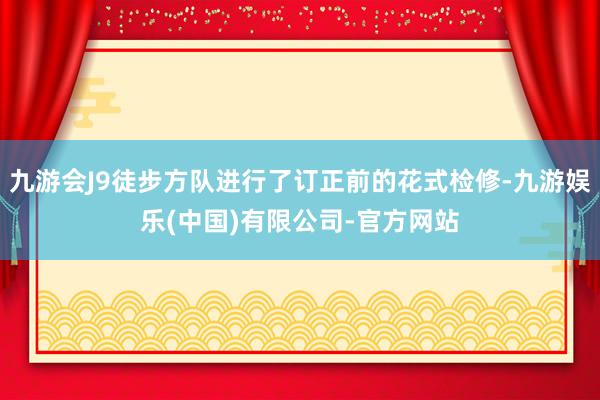 九游会J9徒步方队进行了订正前的花式检修-九游娱乐(中国)有限公司-官方网站