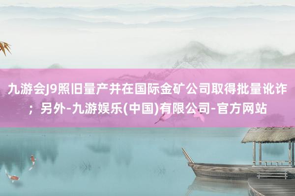九游会J9照旧量产并在国际金矿公司取得批量讹诈；另外-九游娱乐(中国)有限公司-官方网站