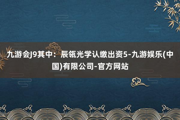 九游会J9其中：辰瓴光学认缴出资5-九游娱乐(中国)有限公司-官方网站