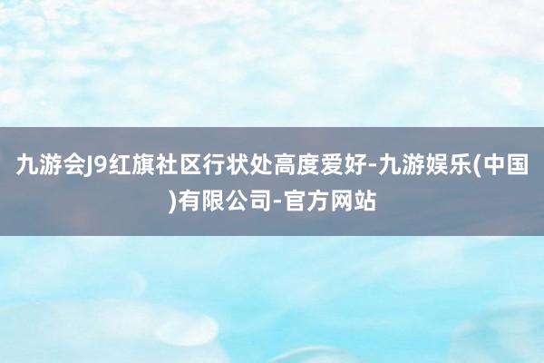 九游会J9红旗社区行状处高度爱好-九游娱乐(中国)有限公司-官方网站