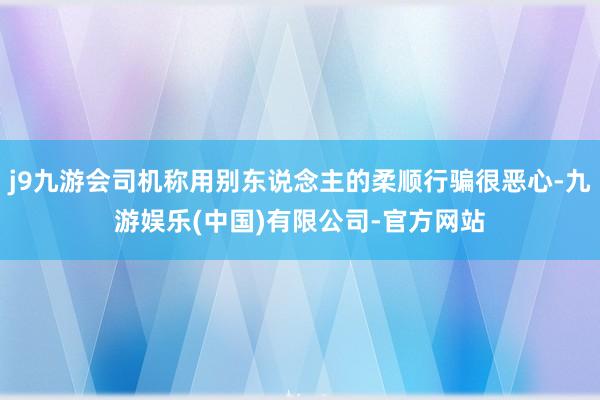 j9九游会司机称用别东说念主的柔顺行骗很恶心-九游娱乐(中国)有限公司-官方网站