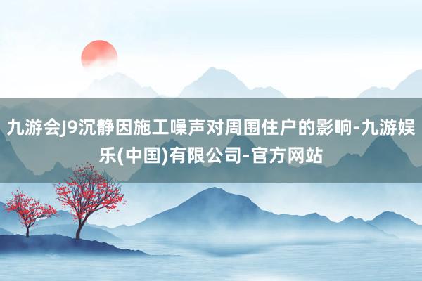 九游会J9沉静因施工噪声对周围住户的影响-九游娱乐(中国)有限公司-官方网站