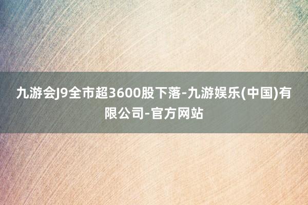 九游会J9全市超3600股下落-九游娱乐(中国)有限公司-官方网站
