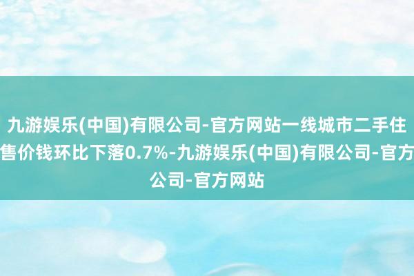 九游娱乐(中国)有限公司-官方网站一线城市二手住宅销售价钱环比下落0.7%-九游娱乐(中国)有限公司-官方网站
