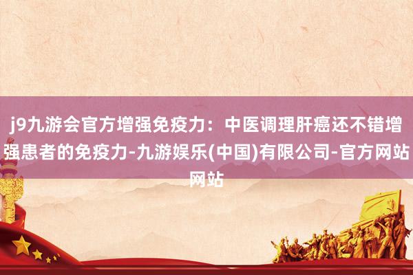 j9九游会官方增强免疫力：中医调理肝癌还不错增强患者的免疫力-九游娱乐(中国)有限公司-官方网站
