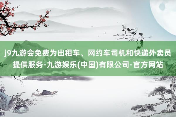 j9九游会免费为出租车、网约车司机和快递外卖员提供服务-九游娱乐(中国)有限公司-官方网站