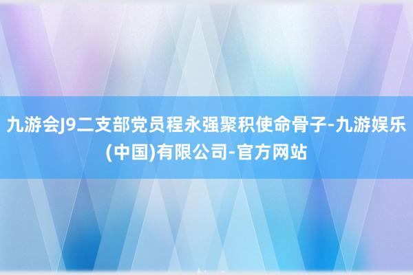 九游会J9二支部党员程永强聚积使命骨子-九游娱乐(中国)有限公司-官方网站