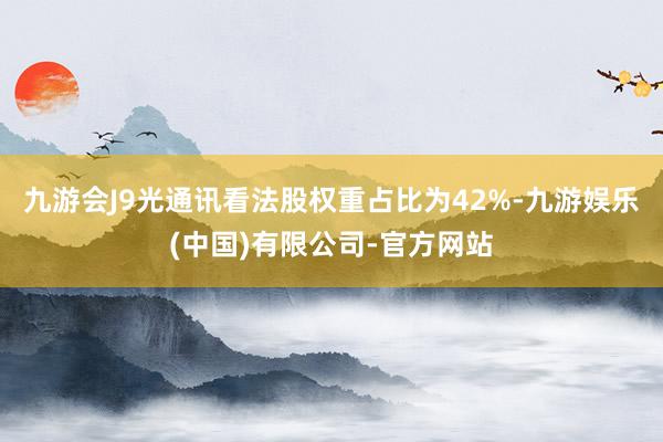 九游会J9光通讯看法股权重占比为42%-九游娱乐(中国)有限公司-官方网站