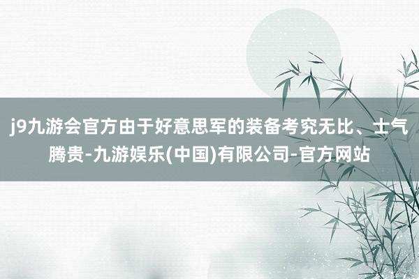j9九游会官方由于好意思军的装备考究无比、士气腾贵-九游娱乐(中国)有限公司-官方网站