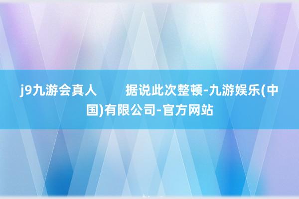 j9九游会真人        据说此次整顿-九游娱乐(中国)有限公司-官方网站