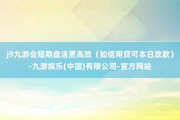 j9九游会短期盘活更高效（如信用贷可本日放款）-九游娱乐(中国)有限公司-官方网站
