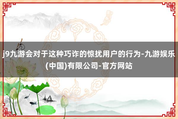 j9九游会对于这种巧诈的惊扰用户的行为-九游娱乐(中国)有限公司-官方网站