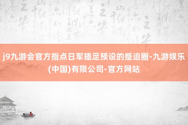 j9九游会官方指点日军插足预设的蹙迫圈-九游娱乐(中国)有限公司-官方网站