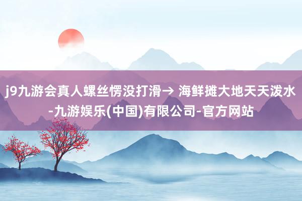 j9九游会真人螺丝愣没打滑→ 海鲜摊大地天天泼水-九游娱乐(中国)有限公司-官方网站