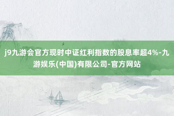 j9九游会官方现时中证红利指数的股息率超4%-九游娱乐(中国)有限公司-官方网站