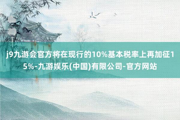 j9九游会官方将在现行的10%基本税率上再加征15%-九游娱乐(中国)有限公司-官方网站