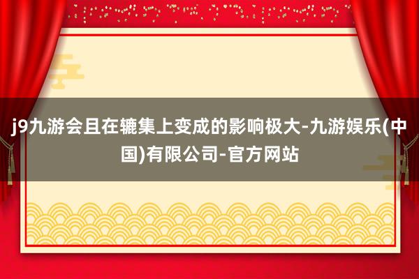 j9九游会且在辘集上变成的影响极大-九游娱乐(中国)有限公司-官方网站