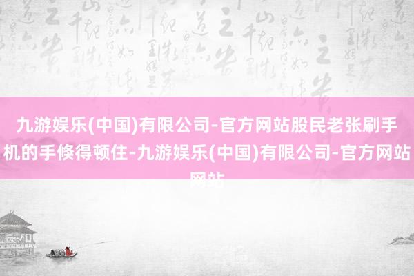 九游娱乐(中国)有限公司-官方网站股民老张刷手机的手倏得顿住-九游娱乐(中国)有限公司-官方网站