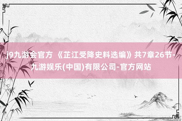 j9九游会官方 《芷江受降史料选编》共7章26节-九游娱乐(中国)有限公司-官方网站