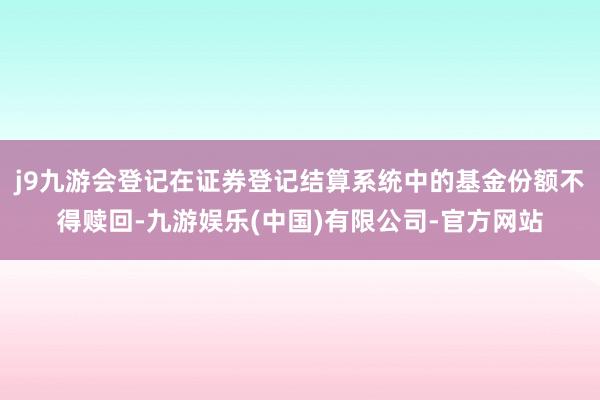 j9九游会登记在证券登记结算系统中的基金份额不得赎回-九游娱乐(中国)有限公司-官方网站