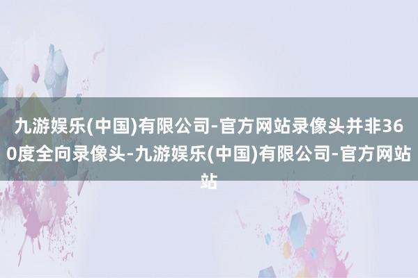 九游娱乐(中国)有限公司-官方网站录像头并非360度全向录像头-九游娱乐(中国)有限公司-官方网站