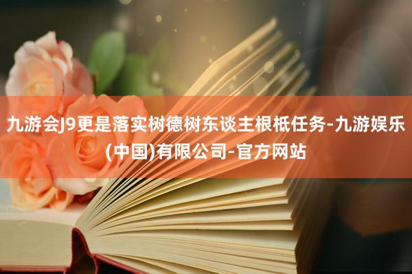 九游会J9更是落实树德树东谈主根柢任务-九游娱乐(中国)有限公司-官方网站