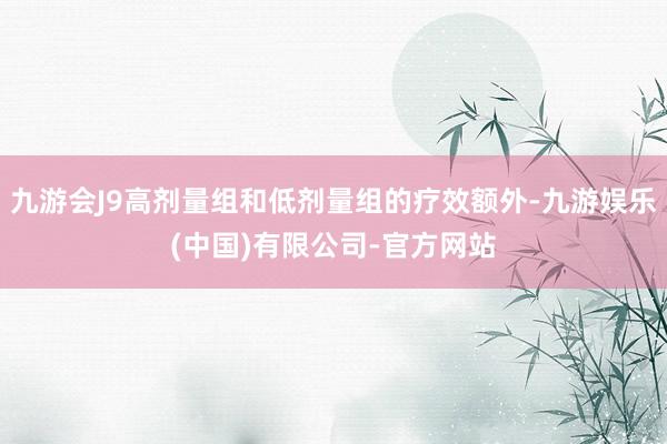 九游会J9高剂量组和低剂量组的疗效额外-九游娱乐(中国)有限公司-官方网站