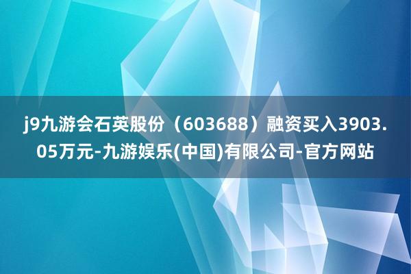 j9九游会石英股份（603688）融资买入3903.05万元-九游娱乐(中国)有限公司-官方网站