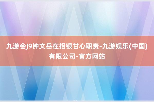 九游会J9钟文岳在招银甘心职责-九游娱乐(中国)有限公司-官方网站