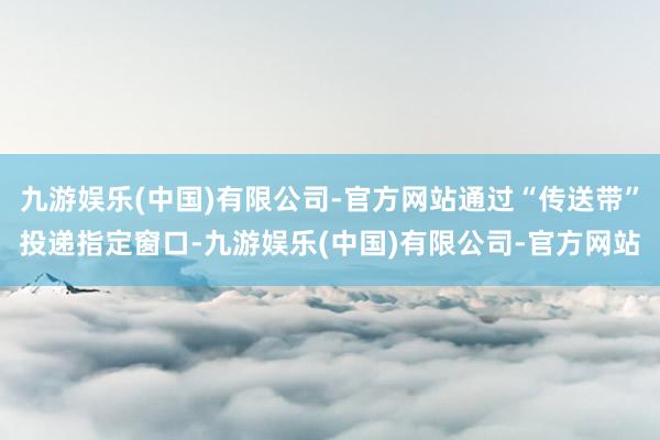 九游娱乐(中国)有限公司-官方网站通过“传送带”投递指定窗口-九游娱乐(中国)有限公司-官方网站