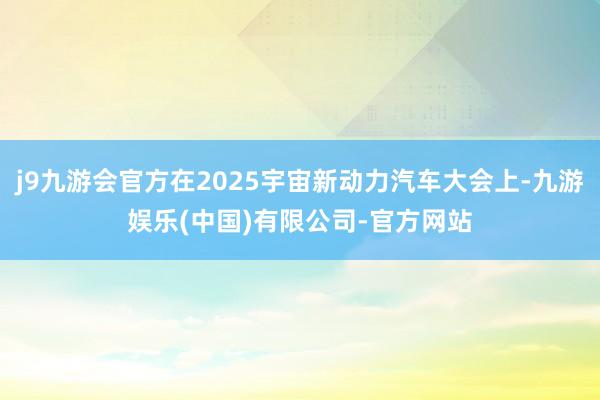 j9九游会官方在2025宇宙新动力汽车大会上-九游娱乐(中国)有限公司-官方网站
