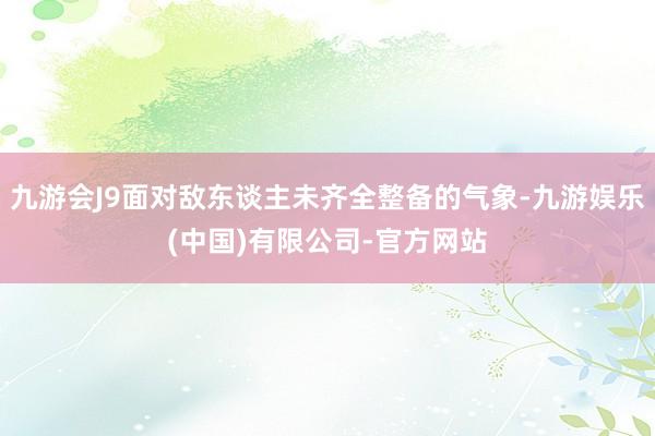 九游会J9面对敌东谈主未齐全整备的气象-九游娱乐(中国)有限公司-官方网站