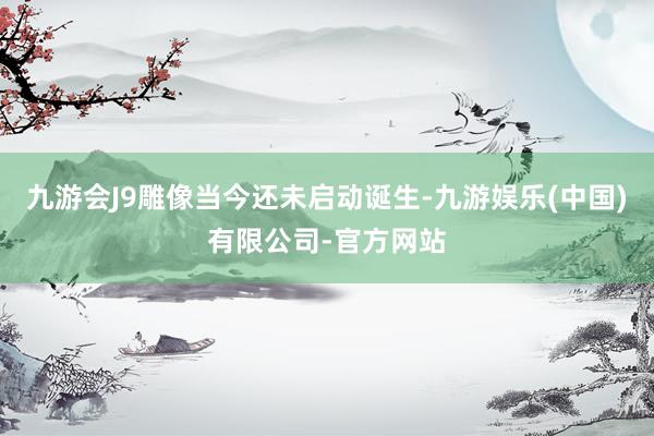 九游会J9雕像当今还未启动诞生-九游娱乐(中国)有限公司-官方网站
