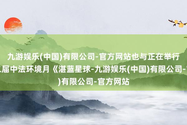 九游娱乐(中国)有限公司-官方网站也与正在举行的第十二届中法环境月《湛蓝星球-九游娱乐(中国)有限公司-官方网站
