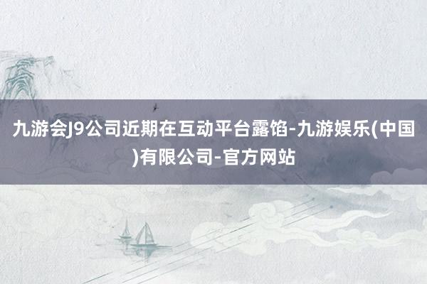 九游会J9公司近期在互动平台露馅-九游娱乐(中国)有限公司-官方网站