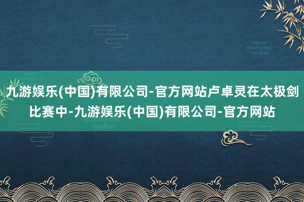九游娱乐(中国)有限公司-官方网站卢卓灵在太极剑比赛中-九游娱乐(中国)有限公司-官方网站