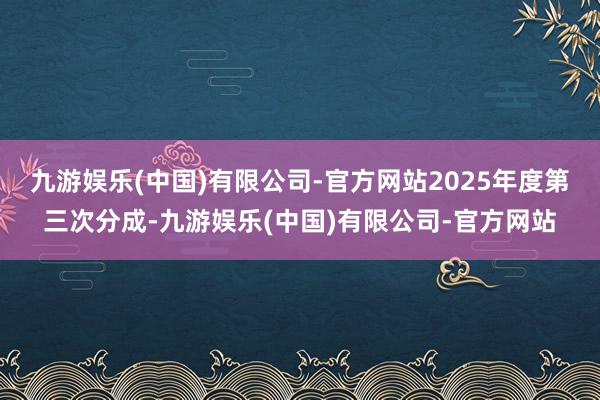 九游娱乐(中国)有限公司-官方网站2025年度第三次分成-九游娱乐(中国)有限公司-官方网站