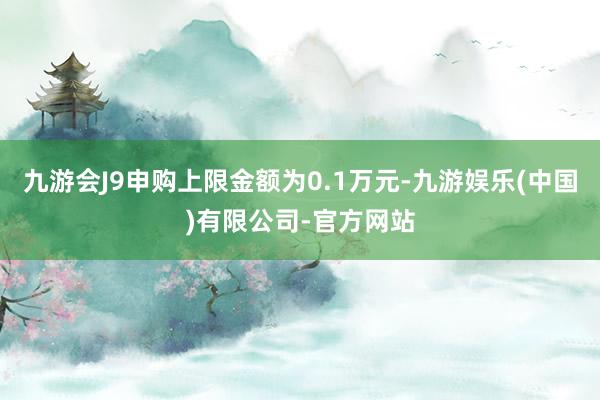 九游会J9申购上限金额为0.1万元-九游娱乐(中国)有限公司-官方网站