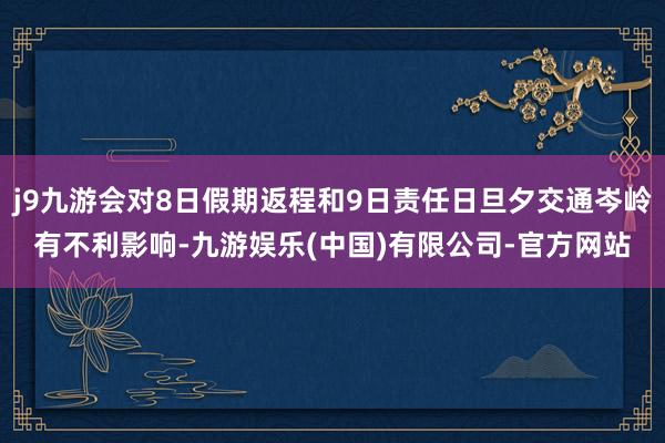 j9九游会对8日假期返程和9日责任日旦夕交通岑岭有不利影响-九游娱乐(中国)有限公司-官方网站