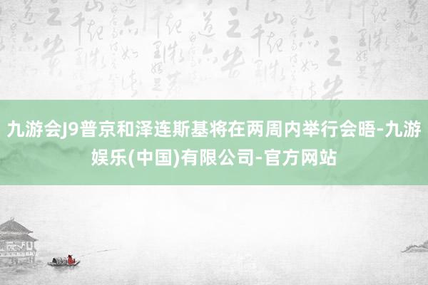 九游会J9普京和泽连斯基将在两周内举行会晤-九游娱乐(中国)有限公司-官方网站