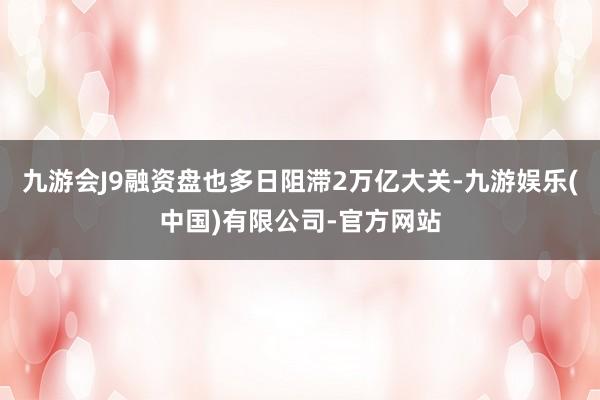 九游会J9融资盘也多日阻滞2万亿大关-九游娱乐(中国)有限公司-官方网站