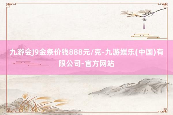 九游会J9金条价钱888元/克-九游娱乐(中国)有限公司-官方网站